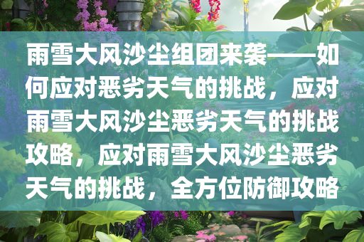 雨雪大风沙尘组团来袭——如何应对恶劣天气的挑战，应对雨雪大风沙尘恶劣天气的挑战攻略，应对雨雪大风沙尘恶劣天气的挑战，全方位防御攻略