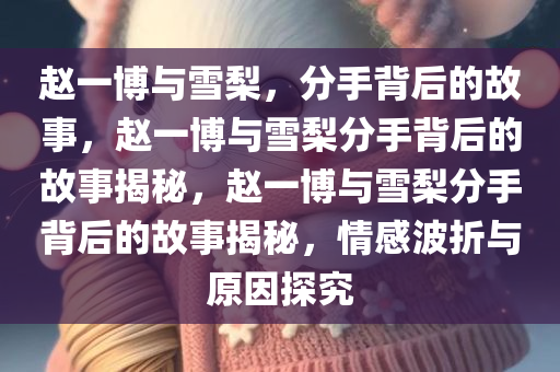 赵一博与雪梨，分手背后的故事，赵一博与雪梨分手背后的故事揭秘，赵一博与雪梨分手背后的故事揭秘，情感波折与原因探究