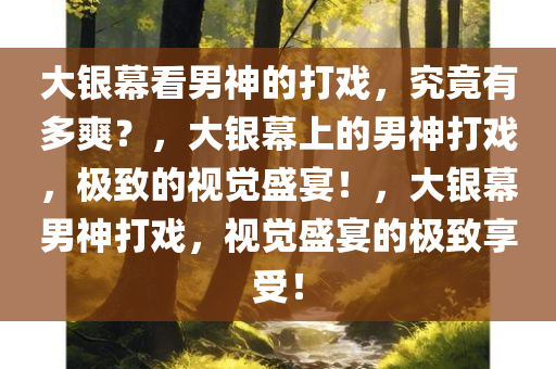 大银幕看男神的打戏，究竟有多爽？，大银幕上的男神打戏，极致的视觉盛宴！，大银幕男神打戏，视觉盛宴的极致享受！