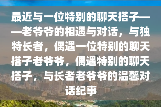 最近与一位特别的聊天搭子——老爷爷的相遇与对话，与独特长者，偶遇一位特别的聊天搭子老爷爷，偶遇特别的聊天搭子，与长者老爷爷的温馨对话纪事