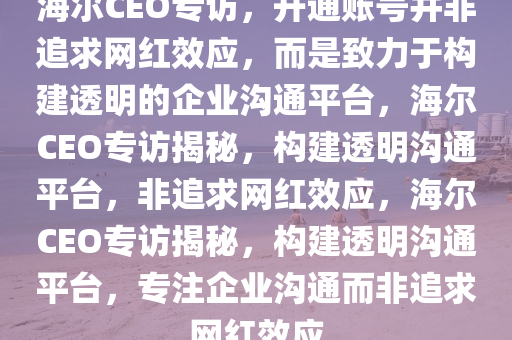 海尔CEO专访，开通账号并非追求网红效应，而是致力于构建透明的企业沟通平台，海尔CEO专访揭秘，构建透明沟通平台，非追求网红效应，海尔CEO专访揭秘，构建透明沟通平台，专注企业沟通而非追求网红效应
