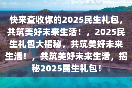 快来查收你的2025民生礼包，共筑美好未来生活！，2025民生礼包大揭秘，共筑美好未来生活！，共筑美好未来生活，揭秘2025民生礼包！