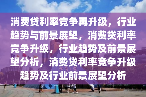 消费贷利率竞争再升级，行业趋势与前景展望，消费贷利率竞争升级，行业趋势及前景展望分析，消费贷利率竞争升级趋势及行业前景展望分析