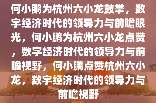 何小鹏为杭州六小龙鼓掌，数字经济时代的领导力与前瞻眼光，何小鹏为杭州六小龙点赞，数字经济时代的领导力与前瞻视野，何小鹏点赞杭州六小龙，数字经济时代的领导力与前瞻视野