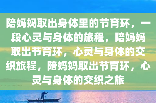 陪妈妈取出身体里的节育环，一段心灵与身体的旅程，陪妈妈取出节育环，心灵与身体的交织旅程，陪妈妈取出节育环，心灵与身体的交织之旅