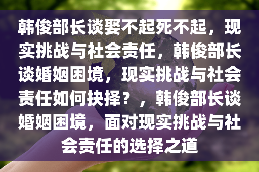 韩俊部长谈娶不起死不起，现实挑战与社会责任，韩俊部长谈婚姻困境，现实挑战与社会责任如何抉择？，韩俊部长谈婚姻困境，面对现实挑战与社会责任的选择之道