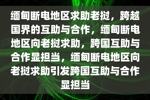缅甸断电地区求助老挝，跨越国界的互助与合作，缅甸断电地区向老挝求助，跨国互助与合作显担当，缅甸断电地区向老挝求助引发跨国互助与合作显担当