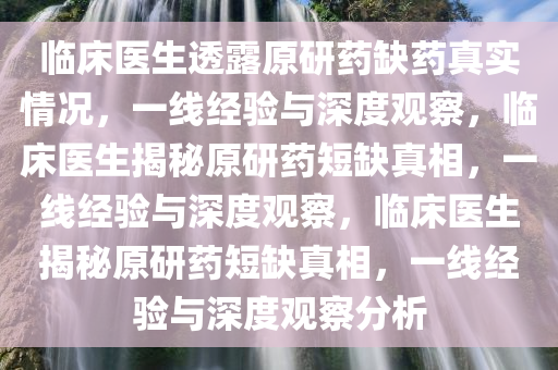 临床医生透露原研药缺药真实情况，一线经验与深度观察，临床医生揭秘原研药短缺真相，一线经验与深度观察，临床医生揭秘原研药短缺真相，一线经验与深度观察分析