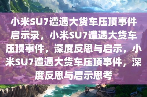 小米SU7遭遇大货车压顶事件启示录，小米SU7遭遇大货车压顶事件，深度反思与启示，小米SU7遭遇大货车压顶事件，深度反思与启示思考