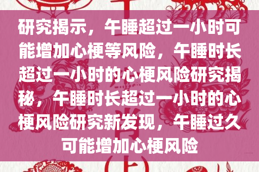 研究揭示，午睡超过一小时可能增加心梗等风险，午睡时长超过一小时的心梗风险研究揭秘，午睡时长超过一小时的心梗风险研究新发现，午睡过久可能增加心梗风险