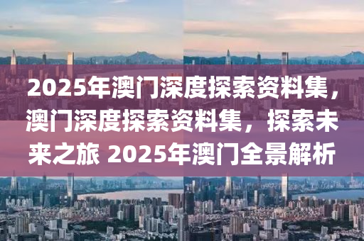 2025年澳门深度探索资料集，澳门深度探索资料集，探索未来之旅 2025年澳门全景解析