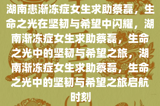 湖南患渐冻症女生求助蔡磊，生命之光在坚韧与希望中闪耀，湖南渐冻症女生求助蔡磊，生命之光中的坚韧与希望之旅，湖南渐冻症女生求助蔡磊，生命之光中的坚韧与希望之旅启航时刻