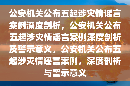 公安机关公布五起涉灾情谣言案例深度剖析，公安机关公布五起涉灾情谣言案例深度剖析及警示意义，公安机关公布五起涉灾情谣言案例，深度剖析与警示意义