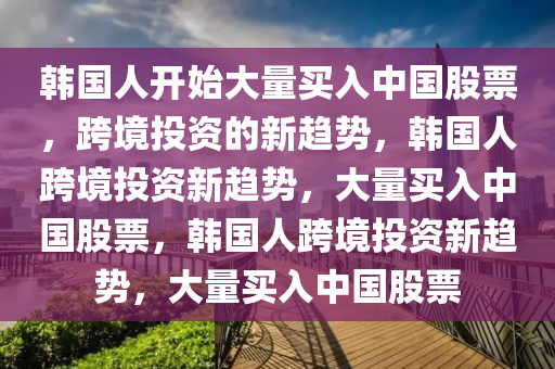 韩国人开始大量买入中国股票，跨境投资的新趋势，韩国人跨境投资新趋势，大量买入中国股票，韩国人跨境投资新趋势，大量买入中国股票