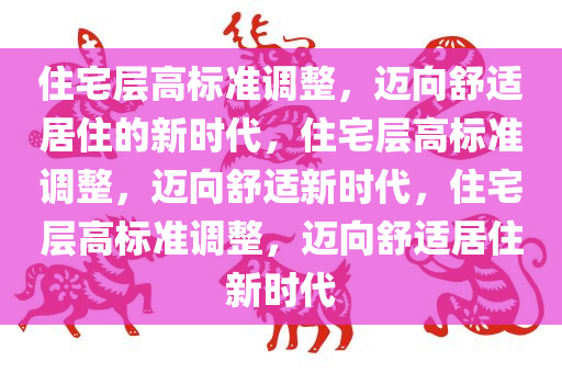 住宅层高标准调整，迈向舒适居住的新时代，住宅层高标准调整，迈向舒适新时代，住宅层高标准调整，迈向舒适居住新时代