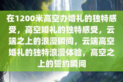 在1200米高空办婚礼的独特感受，高空婚礼的独特感受，云端之上的浪漫瞬间，云端高空婚礼的独特浪漫体验，高空之上的誓约瞬间