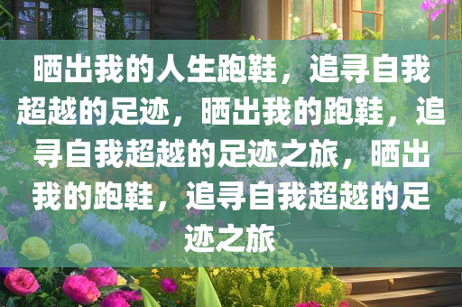 晒出我的人生跑鞋，追寻自我超越的足迹，晒出我的跑鞋，追寻自我超越的足迹之旅，晒出我的跑鞋，追寻自我超越的足迹之旅