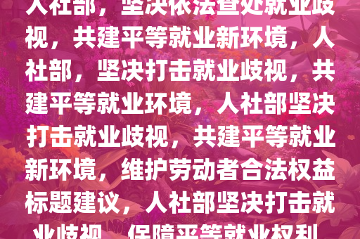 人社部，坚决依法查处就业歧视，共建平等就业新环境，人社部，坚决打击就业歧视，共建平等就业环境，人社部坚决打击就业歧视，共建平等就业新环境，维护劳动者合法权益标题建议，人社部坚决打击就业歧视，保障平等就业权利。