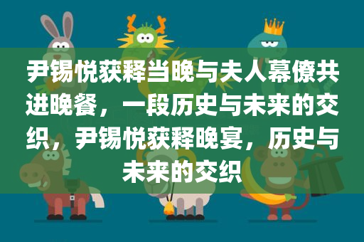 尹锡悦获释当晚与夫人幕僚共进晚餐，一段历史与未来的交织，尹锡悦获释晚宴，历史与未来的交织
