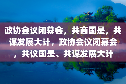 政协会议闭幕会，共商国是，共谋发展大计，政协会议闭幕会，共议国是、共谋发展大计