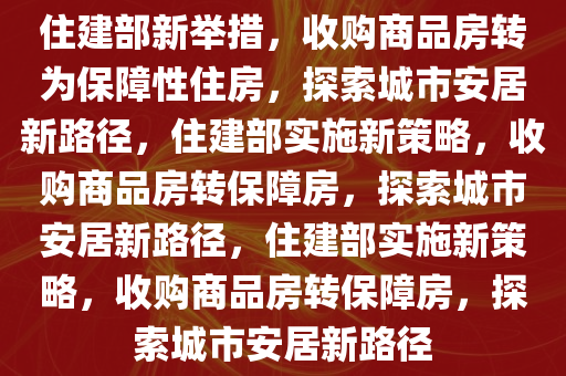 住建部新举措，收购商品房转为保障性住房，探索城市安居新路径，住建部实施新策略，收购商品房转保障房，探索城市安居新路径，住建部实施新策略，收购商品房转保障房，探索城市安居新路径