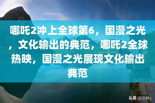 哪吒2冲上全球第6，国漫之光，文化输出的典范，哪吒2全球热映，国漫之光展现文化输出典范