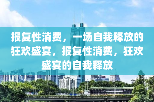 报复性消费，一场自我释放的狂欢盛宴，报复性消费，狂欢盛宴的自我释放