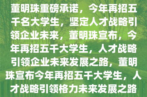 董明珠重磅承诺，今年再招五千名大学生，坚定人才战略引领企业未来，董明珠宣布，今年再招五千大学生，人才战略引领企业未来发展之路，董明珠宣布今年再招五千大学生，人才战略引领格力未来发展之路