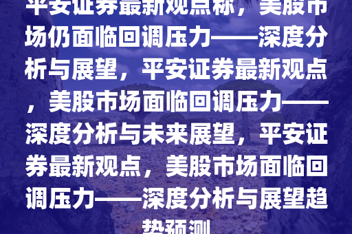 平安证券最新观点称，美股市场仍面临回调压力——深度分析与展望，平安证券最新观点，美股市场面临回调压力——深度分析与未来展望，平安证券最新观点，美股市场面临回调压力——深度分析与展望趋势预测