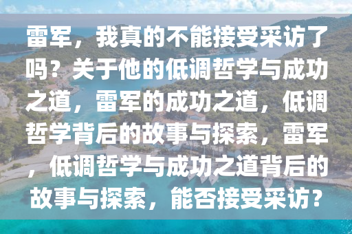 雷军，我真的不能接受采访了吗？关于他的低调哲学与成功之道，雷军的成功之道，低调哲学背后的故事与探索，雷军，低调哲学与成功之道背后的故事与探索，能否接受采访？