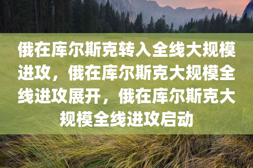 俄在库尔斯克转入全线大规模进攻，俄在库尔斯克大规模全线进攻展开，俄在库尔斯克大规模全线进攻启动