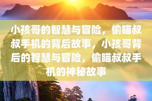 小孩哥的智慧与冒险，偷瞄叔叔手机的背后故事，小孩哥背后的智慧与冒险，偷瞄叔叔手机的神秘故事