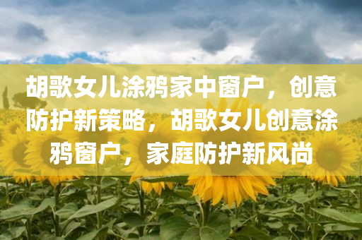 胡歌女儿涂鸦家中窗户，创意防护新策略，胡歌女儿创意涂鸦窗户，家庭防护新风尚