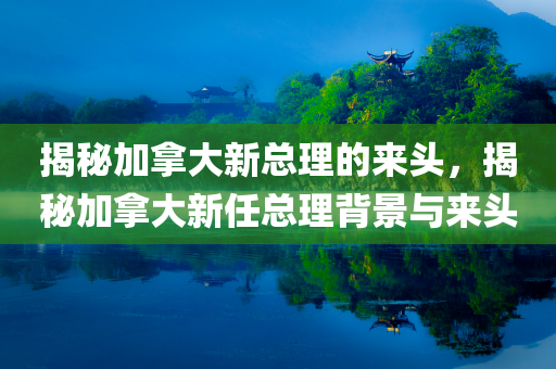 揭秘加拿大新总理的来头，揭秘加拿大新任总理背景与来头