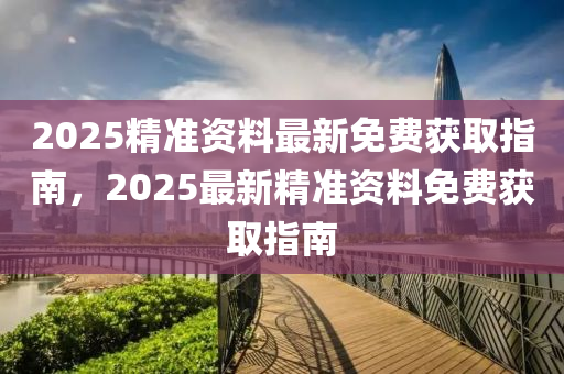 2025精准资料最新免费获取指南，2025最新精准资料免费获取指南