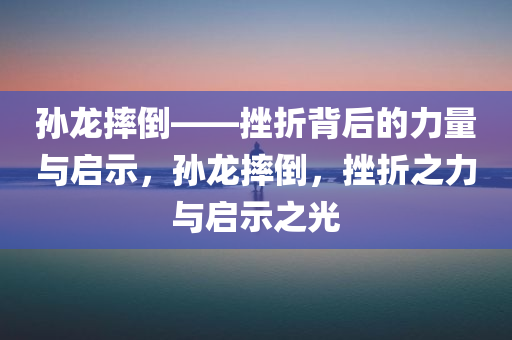 孙龙摔倒——挫折背后的力量与启示，孙龙摔倒，挫折之力与启示之光