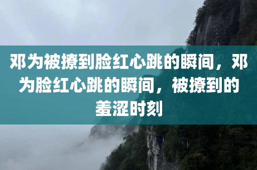 邓为被撩到脸红心跳的瞬间，邓为脸红心跳的瞬间，被撩到的羞涩时刻