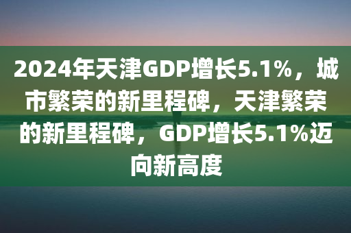 2024年天津GDP增长5.1%，城市繁荣的新里程碑，天津繁荣的新里程碑，GDP增长5.1%迈向新高度