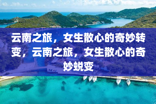 云南之旅，女生散心的奇妙转变，云南之旅，女生散心的奇妙蜕变