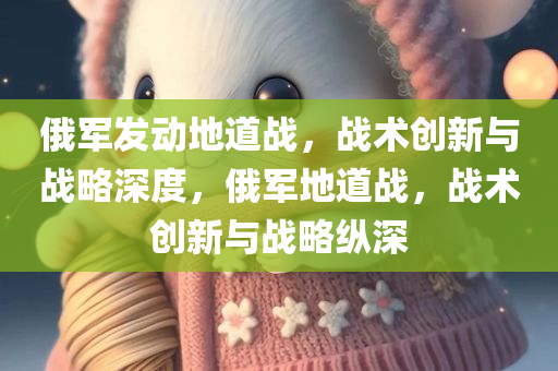 俄军发动地道战，战术创新与战略深度，俄军地道战，战术创新与战略纵深