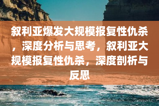 叙利亚爆发大规模报复性仇杀，深度分析与思考，叙利亚大规模报复性仇杀，深度剖析与反思