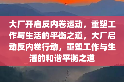 大厂开启反内卷运动，重塑工作与生活的平衡之道，大厂启动反内卷行动，重塑工作与生活的和谐平衡之道