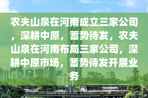 农夫山泉在河南成立三家公司，深耕中原，蓄势待发，农夫山泉在河南布局三家公司，深耕中原市场，蓄势待发开展业务