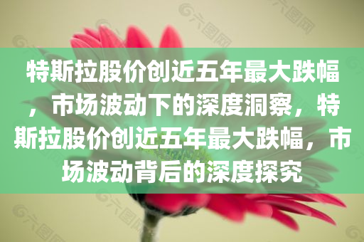 特斯拉股价创近五年最大跌幅，市场波动下的深度洞察，特斯拉股价创近五年最大跌幅，市场波动背后的深度探究