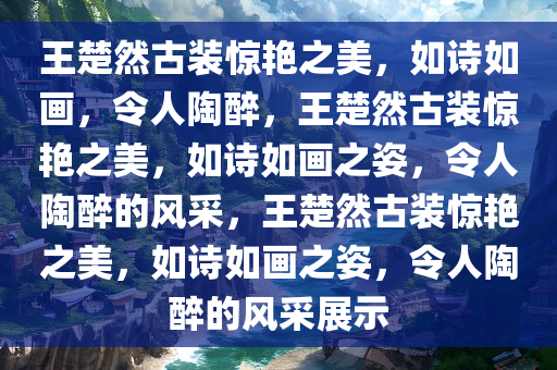 王楚然古装惊艳之美，如诗如画，令人陶醉，王楚然古装惊艳之美，如诗如画之姿，令人陶醉的风采，王楚然古装惊艳之美，如诗如画之姿，令人陶醉的风采展示
