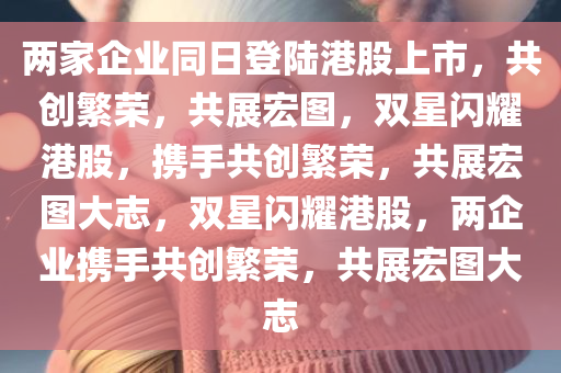 两家企业同日登陆港股上市，共创繁荣，共展宏图，双星闪耀港股，携手共创繁荣，共展宏图大志，双星闪耀港股，两企业携手共创繁荣，共展宏图大志
