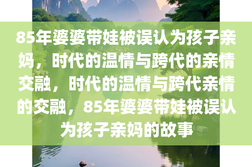 85年婆婆带娃被误认为孩子亲妈，时代的温情与跨代的亲情交融，时代的温情与跨代亲情的交融，85年婆婆带娃被误认为孩子亲妈的故事