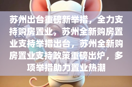 苏州出台重磅新举措，全力支持购房置业，苏州全新购房置业支持举措出台，苏州全新购房置业支持政策重磅出炉，多项举措助力置业热潮