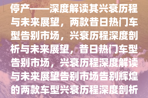 曾经家喻户晓的两款车型宣告停产——深度解读其兴衰历程与未来展望，两款昔日热门车型告别市场，兴衰历程深度剖析与未来展望，昔日热门车型告别市场，兴衰历程深度解读与未来展望告别市场告别辉煌的两款车型兴衰历程深度剖析与未来展望。