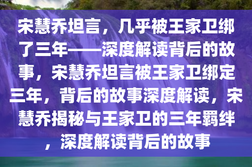 宋慧乔坦言，几乎被王家卫绑了三年——深度解读背后的故事，宋慧乔坦言被王家卫绑定三年，背后的故事深度解读，宋慧乔揭秘与王家卫的三年羁绊，深度解读背后的故事